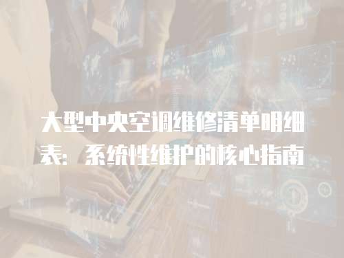 大型中央空調維修清單明細表：系統性維護的核心指南