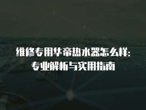 維修專用華帝熱水器怎么樣：專業解析與實用指南