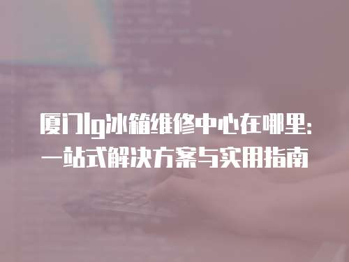廈門lg冰箱維修中心在哪里：一站式解決方案與實(shí)用指南