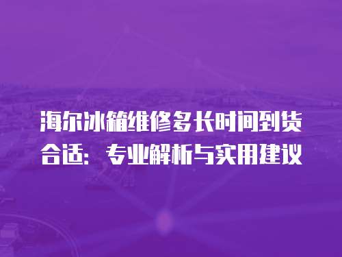海爾冰箱維修多長時間到貨合適：專業(yè)解析與實(shí)用建議