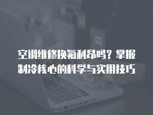 空調維修換氟利昂嗎？掌握制冷核心的科學與實用技巧