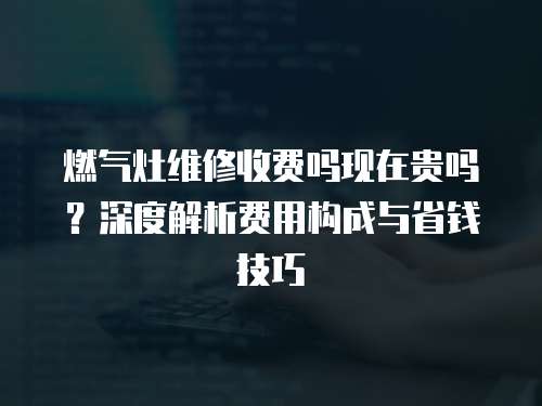 燃?xì)庠罹S修收費(fèi)嗎現(xiàn)在貴嗎？深度解析費(fèi)用構(gòu)成與省錢(qián)技巧