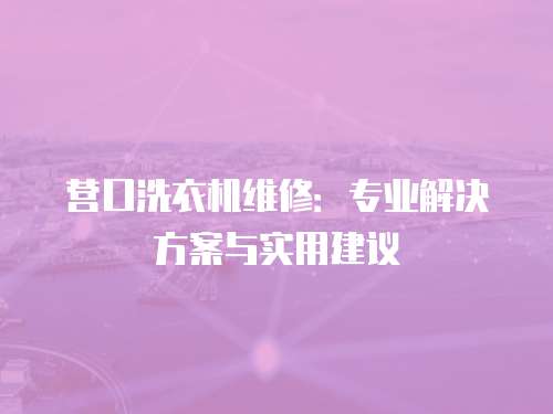 營口洗衣機維修：專業(yè)解決方案與實用建議