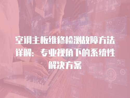 空調主板維修檢測故障方法詳解:專業(yè)視角下的系統(tǒng)性解決方案