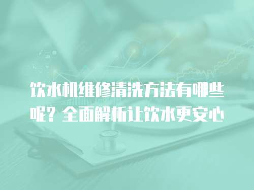 飲水機維修清洗方法有哪些呢？全面解析讓飲水更安心