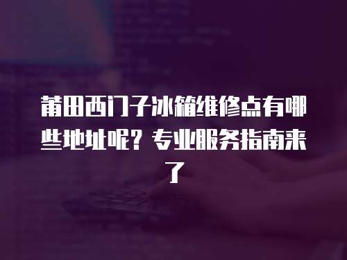 莆田西門子冰箱維修點有哪些地址呢？專業(yè)服務指南來了