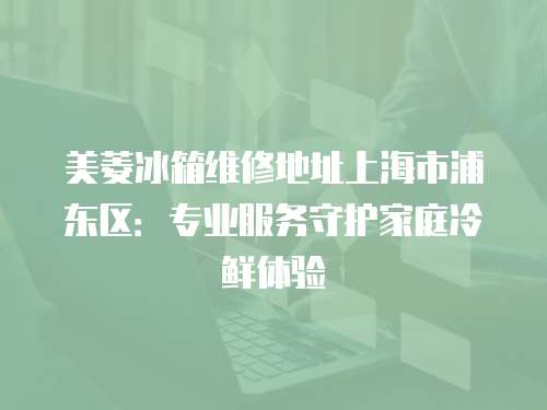 美菱冰箱維修地址上海市浦東區(qū)：專業(yè)服務守護家庭冷鮮體驗