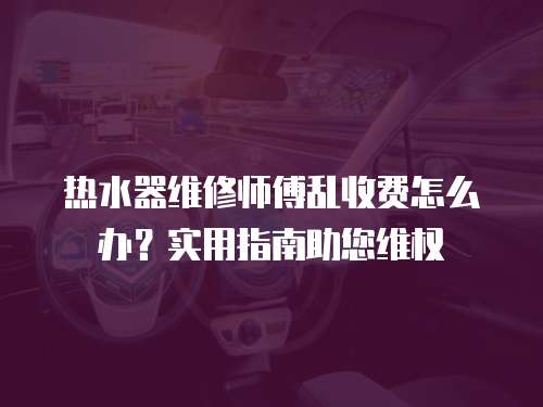 熱水器維修師傅亂收費怎么辦？實用指南助您維權