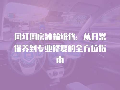 網(wǎng)紅廚房冰箱維修：從日常保養(yǎng)到專業(yè)修復的全方位指南