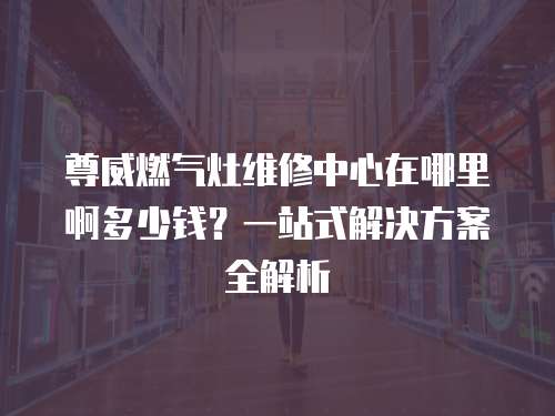 尊威燃氣灶維修中心在哪里啊多少錢？一站式解決方案全解析