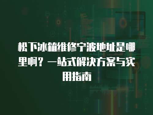 松下冰箱維修寧波地址是哪里啊？一站式解決方案與實用指南