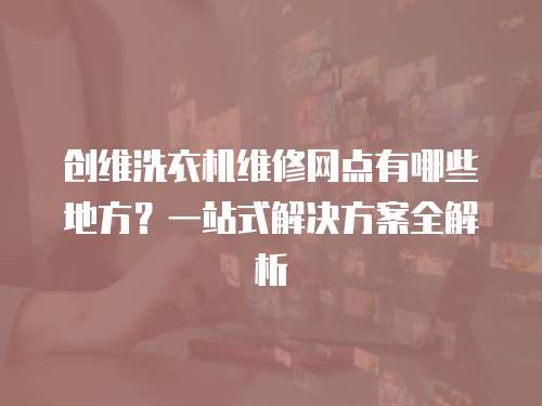 創維洗衣機維修網點有哪些地方？一站式解決方案全解析