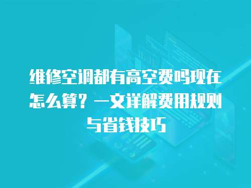 維修空調(diào)都有高空費(fèi)嗎現(xiàn)在怎么算？一文詳解費(fèi)用規(guī)則與省錢技巧