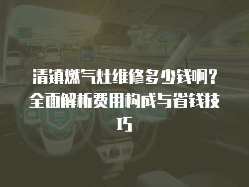 清鎮燃氣灶維修多少錢啊？全面解析費用構成與省錢技巧
