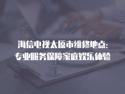 海信電視太原市維修地點：專業(yè)服務保障家庭娛樂體驗