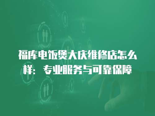福庫電飯煲大慶維修店怎么樣：專業服務與可靠保障