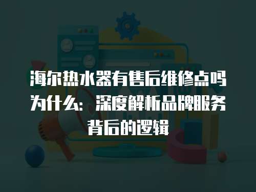 海爾熱水器有售后維修點嗎為什么：深度解析品牌服務背后的邏輯