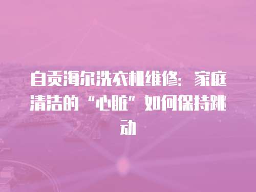自貢海爾洗衣機(jī)維修：家庭清潔的“心臟”如何保持跳動(dòng)
