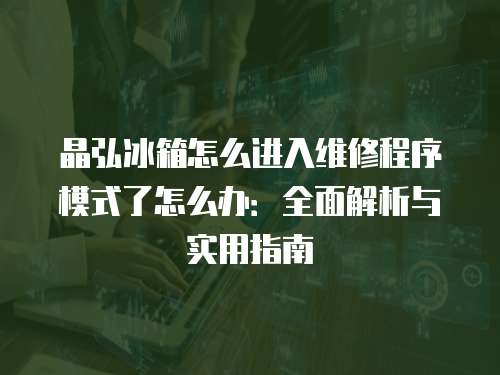 晶弘冰箱怎么進入維修程序模式了怎么辦：全面解析與實用指南
