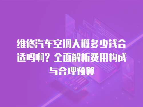 維修汽車空調(diào)大概多少錢(qián)合適嗎啊？全面解析費(fèi)用構(gòu)成與合理預(yù)算