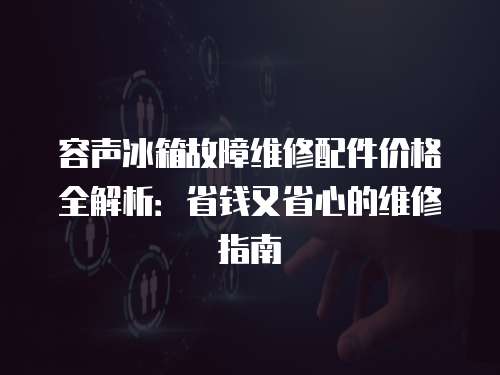容聲冰箱故障維修配件價格全解析：省錢又省心的維修指南
