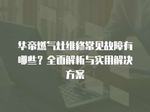 華帝燃?xì)庠罹S修常見故障有哪些？全面解析與實(shí)用解決方案
