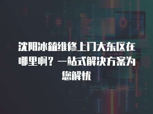 沈陽(yáng)冰箱維修上門(mén)大東區(qū)在哪里啊？一站式解決方案為您解憂(yōu)