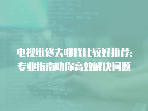 電視維修去哪找比較好推薦：專業(yè)指南助你高效解決問題