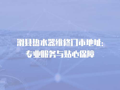 滑縣熱水器維修門市地址：專業服務與貼心保障