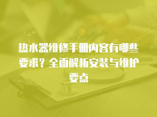 熱水器維修手冊內(nèi)容有哪些要求？全面解析安裝與維護(hù)要點(diǎn)