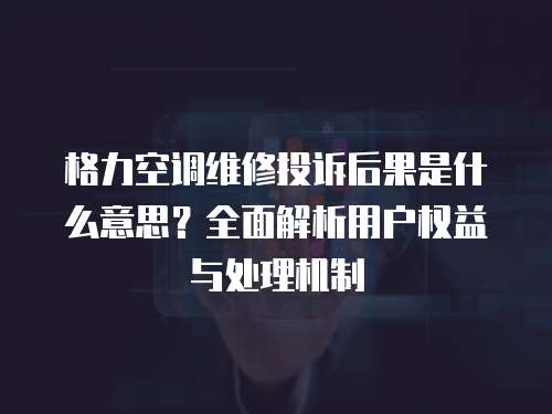 格力空調維修投訴后果是什么意思？全面解析用戶權益與處理機制