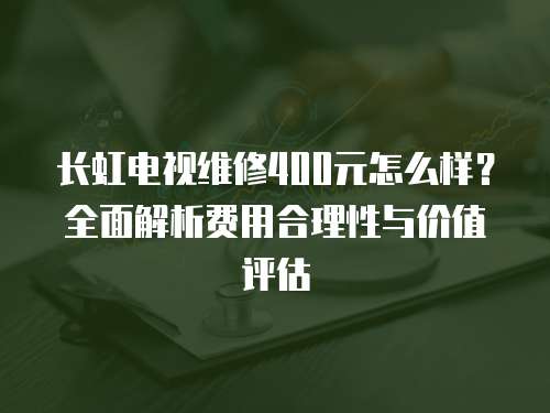 長(zhǎng)虹電視維修400元怎么樣？全面解析費(fèi)用合理性與價(jià)值評(píng)估