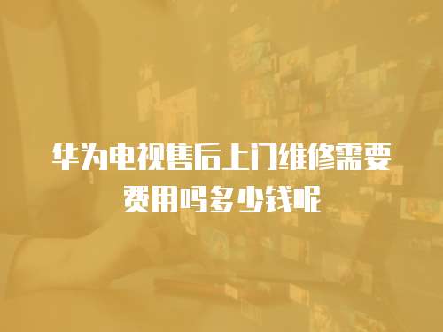 華為電視售后上門維修需要費用嗎多少錢呢