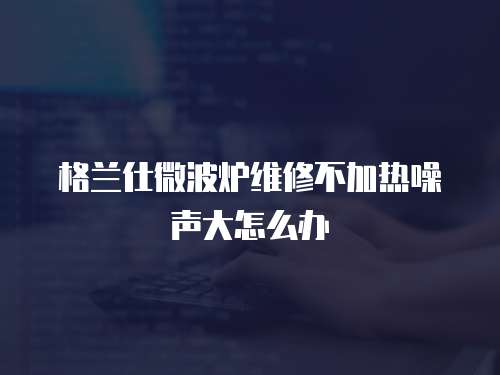 格蘭仕微波爐維修不加熱噪聲大怎么辦