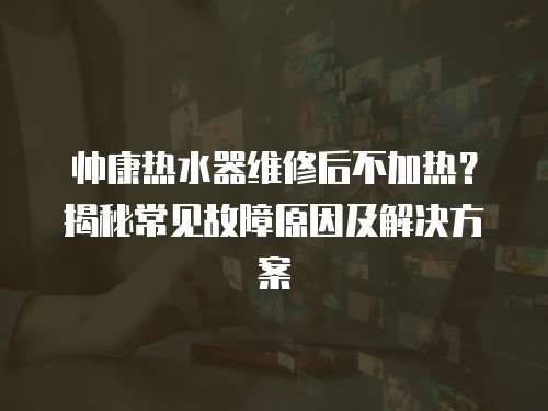 帥康熱水器維修后不加熱？揭秘常見故障原因及解決方案