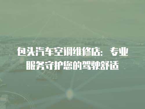 包頭汽車空調(diào)維修店：專業(yè)服務(wù)守護您的駕駛舒適