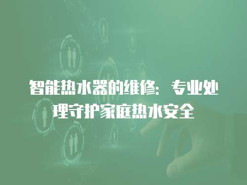 智能熱水器的維修：專業(yè)處理守護家庭熱水安全