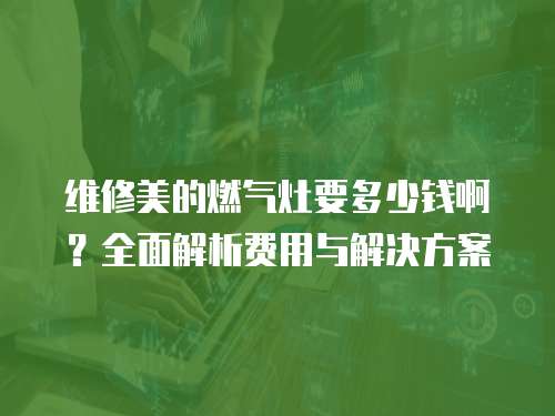 維修美的燃氣灶要多少錢?。咳娼馕鲑M用與解決方案