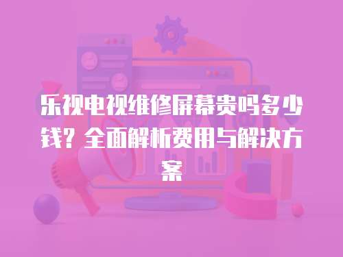 樂視電視維修屏幕貴嗎多少錢？全面解析費用與解決方案