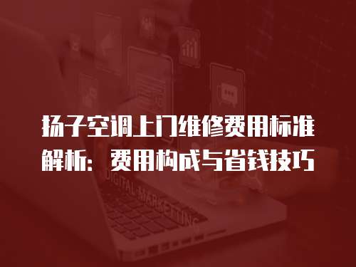 揚子空調(diào)上門維修費用標準解析：費用構(gòu)成與省錢技巧