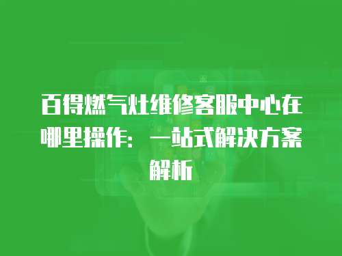 百得燃?xì)庠罹S修客服中心在哪里操作：一站式解決方案解析