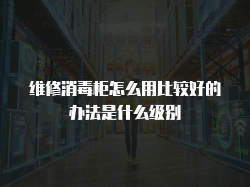 維修消毒柜怎么用比較好的辦法是什么級別