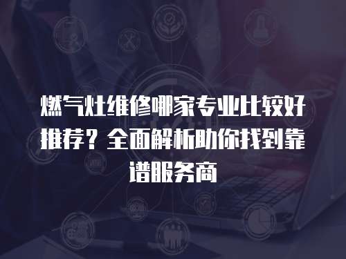 燃氣灶維修哪家專業(yè)比較好推薦？全面解析助你找到靠譜服務商