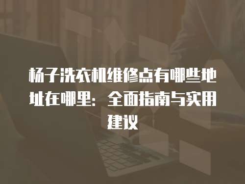 楊子洗衣機(jī)維修點(diǎn)有哪些地址在哪里：全面指南與實(shí)用建議