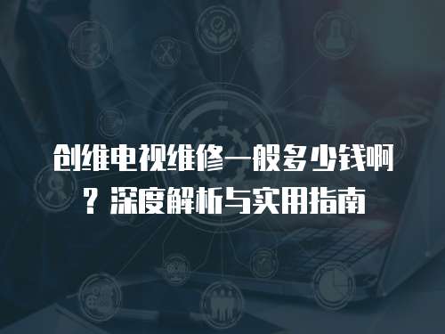 創維電視維修一般多少錢啊？深度解析與實用指南