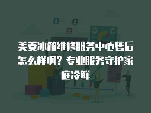 美菱冰箱維修服務中心售后怎么樣啊？專業服務守護家庭冷鮮