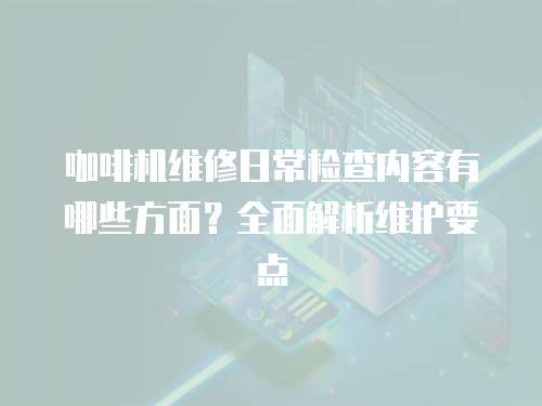 咖啡機維修日常檢查內容有哪些方面？全面解析維護要點