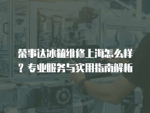 榮事達(dá)冰箱維修上海怎么樣？專業(yè)服務(wù)與實(shí)用指南解析