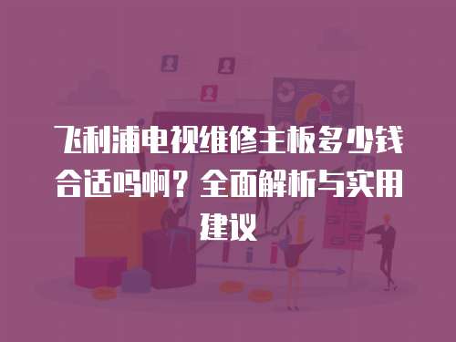 飛利浦電視維修主板多少錢合適嗎啊？全面解析與實用建議