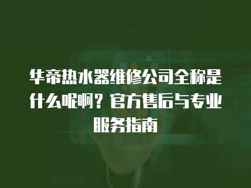 華帝熱水器維修公司全稱是什么呢啊？官方售后與專業(yè)服務(wù)指南